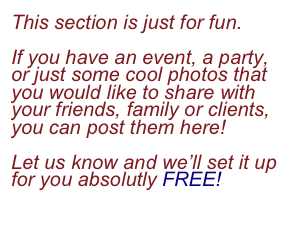 This section is just for fun.

If you have an event, a party, or just some cool photos that you would like to share with  your friends, family or clients, you can post them here!

Let us know and we’ll set it up for you absolutly FREE!

